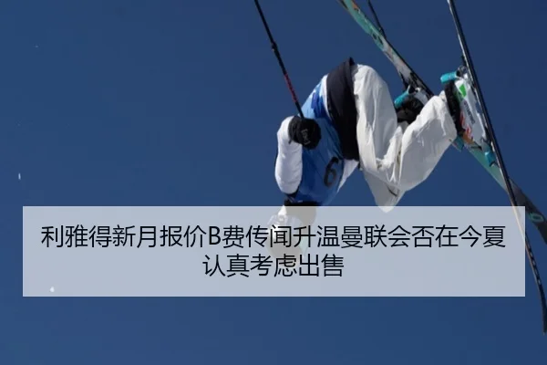 利雅得新月报价B费传闻升温曼联会否在今夏认真考虑出售