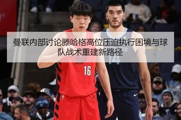 曼联内部讨论滕哈格高位压迫执行困境与球队战术重建新路径