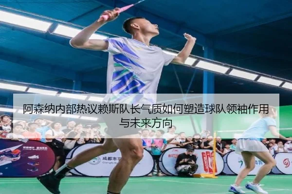 阿森纳内部热议赖斯队长气质如何塑造球队领袖作用与未来方向