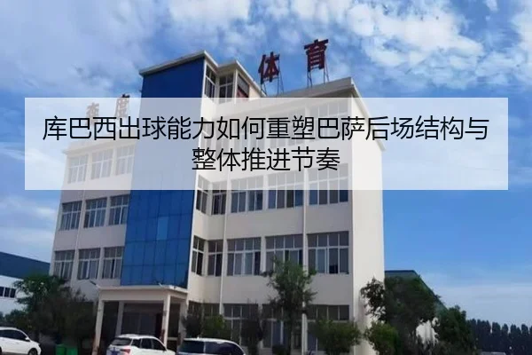 库巴西出球能力如何重塑巴萨后场结构与整体推进节奏