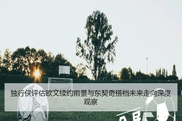 独行侠评估欧文续约前景与东契奇搭档未来走向深度观察