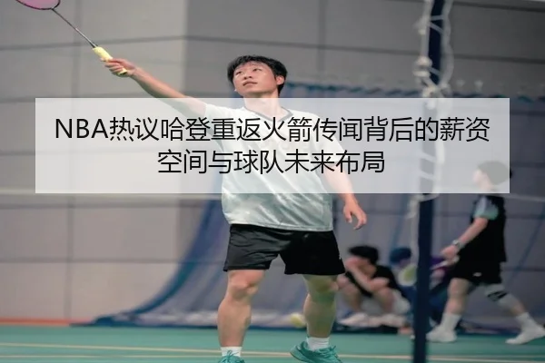 NBA热议哈登重返火箭传闻背后的薪资空间与球队未来布局